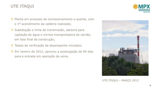 UTE ITAQUI


 Planta em processo de comissionamento a quente, com
 o 1º acendimento da caldeira realizado;

 Subestação e linha de transmissão, adutora para
 captação de água e correia transportadora de carvão,
 em fase final de construção;

 Testes de verificação de desempenho iniciados;

 Em Janeiro de 2012, aprovou a postergação de 90 dias
 para a entrada em operação da usina.




                                                        UTE ITAQUI – MARÇO 2012
                                                                                  6
 