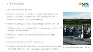 UTE PARNAÍBA

1.553 MW contratados em 2011

Contratos engenharia, construção e montagem assinados com as
empresas espanholas Duro Felguera e Initec Energia S.A para a
implantação das Fases I e II, respectivamente

Fornecimento de equipamentos assegurado pela parceria com a GE

• 3 turbinas e 3 geradores elétricos já foram embarcados para o Brasil e a 4ª
turbina está em fase de testes


Implantação iniciada e processo de terraplanagem em estágio
avançado

Licença de instalação para 2.200 MW adicionais

Empréstimo-ponte de R$ 825 milhões já desembolsado para Parnaíba
                                                                                UTE PARNAÍBA– PERSPECTIVA 3D
– Fase I (R$ 600 milhões desembolsados em dezembro de 2011)
                                                                                                          7
 