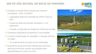 E&P DE GÁS NATURAL NA BACIA DO PARNAÍBA

Produção no Gavião Real e Gavião Azul conforme
cronograma - início no 2S2012

 Capacidade disponível estimada de 6 MM m³/dia em
  2013

 5 poços de desenvolvimentos concluídos e 1 em
  andamento

 Iniciada a construção da Unidade de Tratamento de Gás

Campanha Exploratória já identificou 4 acumulações

2 sondas de perfuração em operação e 3 equipes sísmicas
na região

 3ª sonda terrestre encontra-se em mobilização

Empréstimo-ponte de R$ 600 milhões para financiar o
desenvolvimento dos campos de produção foram
desembolsados em janeiro de 2012.
                                                          8
 