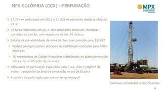 MPX COLÔMBIA (CCX) - PERFURAÇÃO


 27.714 m perfurados em 2011 e 10.536 m adicionais desde o início de
 2012

 38 furos realizados em 2011 com resultados positivos: múltiplas
 camadas de carvão, com espessura de até 14 metros

 Estudo de pré-viabilidade da mina de San Juan previsto para 1S2012

 Modelo geológico para o processo de certificação concluído pela AMEC
  Americas

 15 engenheiros da Golder Associates trabalhando no planejamento da
  mina e na certificação de reservas

 Campanha de perfuração expandida para o sul, com o objetivo de
 avaliar o potencial da área de concessão no sul de Guajira

 6 sondas de perfuração operam em tempo integral

                                                                         CAMPANHA EXPLORATÓRIA MPX COLOMBIA

                                                                                                       9
 