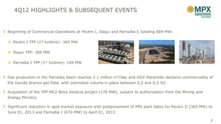 4Q12 HIGHLIGHTS & SUBSEQUENT EVENTS


Beginning of Commercial Operations at Pecém I, Itaqui and Parnaíba I, totaling 889 MW:

 Pecém I TPP (1st turbine): 360 MW

 Itaqui TPP: 360 MW

 Parnaíba I TPP (1st turbine): 169 MW



Gas production in the Parnaíba basin reaches 2.1 million m3/day and OGX Maranhão declares commerciality of
the Gavião Branco gas field, with estimated volume in place between 0,2 and 0,5 Tcf.

Acquisition of the TPP MC2 Nova Venécia project (176 MW), subject to authorization from the Mining and
Energy Ministry.

Significant reduction in spot market exposure with postponement of PPA start dates for Pecém II (365 MW) to
June 01, 2013 and Parnaíba I (676 MW) to April 01, 2013.

                                                                                                          3
 