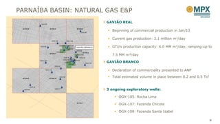 PARNAÍBA BASIN: NATURAL GAS E&P
                        GAVIÃO REAL

                         Beginning of commercial production in Jan/13

                         Current gas production: 2.1 million m3/day

                         GTU’s production capacity: 6.0 MM m³/day, ramping-up to

                          7.5 MM m³/day

                        GAVIÃO BRANCO

                         Declaration of commerciality presented to ANP
                         Total estimated volume in place between 0.2 and 0.5 Tcf


                        3 ongoing exploratory wells:

                             OGX-105: Rocha Lima

                             OGX-107: Fazenda Chicote

                             OGX-108: Fazenda Santa Isabel

                                                                                    9
 