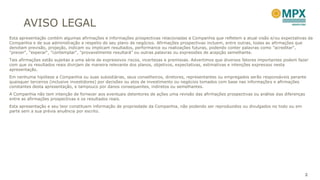 AVISO LEGAL
Esta apresentação contém algumas afirmações e informações prospectivas relacionadas a Companhia que refletem a atual visão e/ou expectativas da
Companhia e de sua administração a respeito de seu plano de negócios. Afirmações prospectivas incluem, entre outras, todas as afirmações que
denotam previsão, projeção, indicam ou implicam resultados, performance ou realizações futuras, podendo conter palavras como "acreditar",
"prever", "esperar“, "contemplar", "provavelmente resultará" ou outras palavras ou expressões de acepção semelhante.
Tais afirmações estão sujeitas a uma série de expressivos riscos, incertezas e premissas. Advertimos que diversos fatores importantes podem fazer
com que os resultados reais divirjam de maneira relevante dos planos, objetivos, expectativas, estimativas e intenções expressos nesta
apresentação.
Em nenhuma hipótese a Companhia ou suas subsidiárias, seus conselheiros, diretores, representantes ou empregados serão responsáveis perante
quaisquer terceiros (inclusive investidores) por decisões ou atos de investimento ou negócios tomados com base nas informações e afirmações
constantes desta apresentação, e tampouco por danos consequentes, indiretos ou semelhantes.
A Companhia não tem intenção de fornecer aos eventuais detentores de ações uma revisão das afirmações prospectivas ou análise das diferenças
entre as afirmações prospectivas e os resultados reais.
Esta apresentação e seu teor constituem informação de propriedade da Companhia, não podendo ser reproduzidos ou divulgados no todo ou em
parte sem a sua prévia anuência por escrito.




                                                                                                                                               2
 
