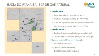 BACIA DO PARNAÍBA: E&P DE GÁS NATURAL

                          GAVIÃO REAL

                           Início da produção comercial em jan/13

                           Produção atual equivalente a 2,1 MM m3/dia

                           UTG com capacidade para processar 6,0 MM m3/dia,

                              com ramp-up projetado para 7,5 MM m3/dia

                          GAVIÃO BRANCO

                           Declaração de comercialidade apresentada à ANP

                             Volume total in situ estimado: 0,2 a 0,5 Tcf de gás

                          3 poços exploratórios em perfuração

                           OGX-105: Rocha Lima

                           OGX-107: Fazenda Chicote

                           OGX-108: Fazenda Santa Isabel

                                                                                    9
 