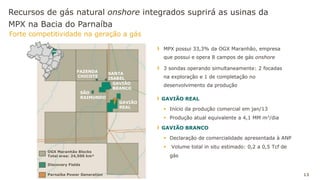 Recursos de gás natural onshore integrados suprirá as usinas da
MPX na Bacia do Parnaíba
Forte competitividade na geração a gás
13
MA
OGX Maranhão Blocks
Total area: 24,500 km²
FAZENDA
CHICOTE
GAVIÃO
BRANCO
GAVIÃO
REAL
Parnaíba Power Generation
Discovery Fields
SANTA
ISABEL
SÃO
RAIMUNDO
MA
MPX possui 33,3% da OGX Maranhão, empresa
que possui e opera 8 campos de gás onshore
3 sondas operando simultaneamente: 2 focadas
na exploração e 1 de completação no
desenvolvimento da produção
GAVIÃO REAL
 Início da produção comercial em jan/13
 Produção atual equivalente a 4,1 MM m3/dia
GAVIÃO BRANCO
 Declaração de comercialidade apresentada à ANP
 Volume total in situ estimado: 0,2 a 0,5 Tcf de
gás
 