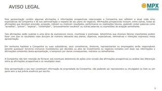 AVISO LEGAL
2
Esta apresentação contém algumas afirmações e informações prospectivas relacionadas a Companhia que refletem a atual visão e/ou
expectativas da Companhia e de sua administração a respeito de seu plano de negócios. Afirmações prospectivas incluem, entre outras, todas as
afirmações que denotam previsão, projeção, indicam ou implicam resultados, performance ou realizações futuras, podendo conter palavras como
"acreditar", "prever", "esperar“, "contemplar", "provavelmente resultará" ou outras palavras ou expressões de acepção semelhante.
Tais afirmações estão sujeitas a uma série de expressivos riscos, incertezas e premissas. Advertimos que diversos fatores importantes podem
fazer com que os resultados reais divirjam de maneira relevante dos planos, objetivos, expectativas, estimativas e intenções expressos nesta
apresentação.
Em nenhuma hipótese a Companhia ou suas subsidiárias, seus conselheiros, diretores, representantes ou empregados serão responsáveis
perante quaisquer terceiros (inclusive investidores) por decisões ou atos de investimento ou negócios tomados com base nas informações e
afirmações constantes desta apresentação, e tampouco por danos consequentes, indiretos ou semelhantes.
A Companhia não tem intenção de fornecer aos eventuais detentores de ações uma revisão das afirmações prospectivas ou análise das diferenças
entre as afirmações prospectivas e os resultados reais.
Esta apresentação e seu teor constituem informação de propriedade da Companhia, não podendo ser reproduzidos ou divulgados no todo ou em
parte sem a sua prévia anuência por escrito.
 