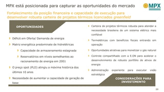 MPX está posicionada para capturar as oportunidades do mercado
Carteira de projetos térmicos robusta para atender a
necessidade brasileira de um sistema elétrico mais
confiável
Termelétricas com benefícios fiscais entrando em
operação
Oportunidades atrativas para monetizar o gás natural
Controle compartilhado com a E.ON para acelerar o
desenvolvimento de robusto portfólio de ativos de
energia
Administração experiente para executar visão
estratégica
Déficit em Oferta/ Demanda de energia
Matriz energética predominate de hidrelétricas
Capacidade de armazenamento estagnada
Reservatórios em níveis semelhantes ao
racionamento de energia em 2001
O preço spot (PLD) atingiu a máxima histórica dos
últimos 10 anos
Necessidade de aumentar a capacidade de geração de
base
OPORTUNIDADES
CONSIDERAÇÕES PARA
INVESTIMENTO
20
Fortalecimento da posição financeira e capacidade de execução para
desenvolver robusta carteira de projetos térmicos licenciados greenfield
 