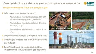 Três novas descobertas na bacia:
• Acumulação de Fazenda Chicote (poço OGX-107)
66 metros de net pay; AOF: 3,2 Mm³/dia
• Acumulação de Fazenda Santa Isabel: 24 metros
de net pay de gás
• Acumulação de São Raimundo: 27 metros de net
pay de gás
10 poços de exploração planejados para 2013
Competição limitada nas plantas de geração a
gás natural
Benefícios fiscais na região podem atrair
investimentos industriais com gás disponível
Com oportunidades atrativas para monetizar novas descobertas
Posição competitiva única em geração a gás
14
Campos de Gás UTG
Geração de Energia
 