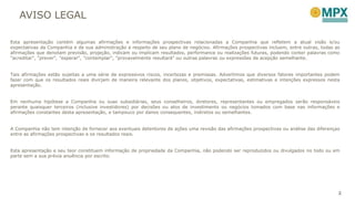 AVISO LEGAL
2
Esta apresentação contém algumas afirmações e informações prospectivas relacionadas a Companhia que refletem a atual visão e/ou
expectativas da Companhia e de sua administração a respeito de seu plano de negócios. Afirmações prospectivas incluem, entre outras, todas as
afirmações que denotam previsão, projeção, indicam ou implicam resultados, performance ou realizações futuras, podendo conter palavras como
"acreditar", "prever", "esperar“, "contemplar", "provavelmente resultará" ou outras palavras ou expressões de acepção semelhante.
Tais afirmações estão sujeitas a uma série de expressivos riscos, incertezas e premissas. Advertimos que diversos fatores importantes podem
fazer com que os resultados reais divirjam de maneira relevante dos planos, objetivos, expectativas, estimativas e intenções expressos nesta
apresentação.
Em nenhuma hipótese a Companhia ou suas subsidiárias, seus conselheiros, diretores, representantes ou empregados serão responsáveis
perante quaisquer terceiros (inclusive investidores) por decisões ou atos de investimento ou negócios tomados com base nas informações e
afirmações constantes desta apresentação, e tampouco por danos consequentes, indiretos ou semelhantes.
A Companhia não tem intenção de fornecer aos eventuais detentores de ações uma revisão das afirmações prospectivas ou análise das diferenças
entre as afirmações prospectivas e os resultados reais.
Esta apresentação e seu teor constituem informação de propriedade da Companhia, não podendo ser reproduzidos ou divulgados no todo ou em
parte sem a sua prévia anuência por escrito.
 