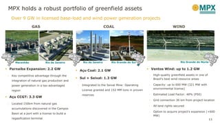 11
COAL
 Açu Coal: 2.1 GW
 Sul + Seival: 1.3 GW
- Integrated to the Seival Mine: Operating
License granted and 152 MM tons in proven
reserves
WIND
 Ventos Wind: up to 1.2 GW
- High-quality greenfield assets in one of
Brazil’s best wind resource areas
- Capacity: up to 600 MW (321 MW with
environmental license)
- Estimated Load Factor: 48% (P50)
- Grid connection 30 km from project location
- All land rights secured
- Option to acquire project’s expansion (+600
MW)
GAS
 Parnaíba Expansion: 2.2 GW
- Key competitive advantage through the
integration of natural gas production and
power generation in a tax-advantaged
region
 Açu CCGT: 3.3 GW
- Located 150km from natural gas
accumulations discovered in the Campos
Basin at a port with a license to build a
regasification terminal
Maranhão Rio de Janeiro Rio de Janeiro Rio Grande do Sul Rio Grande do Norte
MPX holds a robust portfolio of greenfield assets
Over 9 GW in licensed base-load and wind power generation projects
 