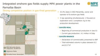 Integrated onshore gas fields supply MPX power plants in the
Parnaíba Basin
Strong competitive position in gas-fired generation
13
MA
OGX Maranhão Blocks
Total area: 24,500 km²
FAZENDA
CHICOTE
GAVIÃO
BRANCO
GAVIÃO
REAL
Parnaíba Power Generation
Discovery Fields
SANTA
ISABEL
SÃO
RAIMUNDO
MA
33.3% stake in OGX Maranhão, owner and
operator of 8 onshore gas fields
3 rigs operating simultaneously: 2 focused on
exploration and 1 completion rig on the
production development
GAVIÃO REAL
 Beginning of commercial production in Jan/13
 Current gas production: 4.1 million m3/day
GAVIÃO BRANCO
 Declaration of commerciality presented to ANP
 Total estimated volume in place between 0.2
and 0.5 Tcf
 