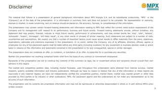 The material that follows is a presentation of general background information about MPX Energia S.A. and its subsidiaries (collectively, “MPX” or the
“Company”) as of the date of the presentation. It is information in summary form and does not purport to be complete. No representation or warranty,
express or implied, is made concerning, and no reliance should be placed on, the accuracy, fairness, or completeness of this information.
This presentation may contain certain forward-looking statements and information relating to MPX that reflect the current views and/or expectations of the
Company and its management with respect to its performance, business and future events. Forward looking statements include, without limitation, any
statement that may predict, forecast, indicate or imply future results, performance or achievements, and may contain words like “may”, “plan”, “believe”,
“anticipate”, “expect”, “envisages”, “will likely result”, or any other words or phrases of similar meaning. Such statements are subject to a number of risks,
uncertainties and assumptions. We caution you that a number of important factors could cause actual results to differ materially from the plans, objectives,
expectations, estimates and intentions expressed in this presentation. In no event, neither the Company, any of its affiliates, directors, officers, agents or
employees nor any of the placement agents shall be liable before any third party (including investors) for any investment or business decision made or action
taken in reliance on the information and statements contained in this presentation or for any consequential, special or similar damages.
This presentation does not constitute an offer, or invitation, or solicitation of an offer, to subscribe for or purchase any securities.
Neither this presentation nor anything contained herein shall form the basis of any contract or commitment whatsoever.
Recipients of this presentation are not to construe the contents of this summary as legal, tax or investment advice and recipients should consult their own
advisors in this regard.
The market and competitive position data, including market forecasts, used throughout this presentation were obtained from internal surveys, market
research, publicly available information and industry publications. Although we have no reason to believe that any of this information or these reports are
inaccurate in any material respect, we have not independently verified the competitive position, market share, market size, market growth or other data
provided by third parties or by industry or other publications. MPX, the placement agents and the underwriters do not make any representation as to the
accuracy of such information.
This presentation and its contents are proprietary information and may not be reproduced or otherwise disseminated in whole or in part without MPX’s prior
written consent.
Disclaimer
2
 