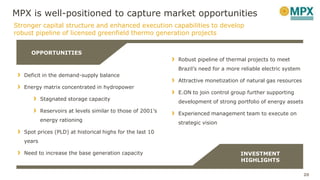 Robust pipeline of thermal projects to meet
Brazil’s need for a more reliable electric system
Attractive monetization of natural gas resources
E.ON to join control group further supporting
development of strong portfolio of energy assets
Experienced management team to execute on
strategic vision
Stronger capital structure and enhanced execution capabilities to develop
robust pipeline of licensed greenfield thermo generation projects
Deficit in the demand-supply balance
Energy matrix concentrated in hydropower
Stagnated storage capacity
Reservoirs at levels similar to those of 2001’s
energy rationing
Spot prices (PLD) at historical highs for the last 10
years
Need to increase the base generation capacity
OPPORTUNITIES
INVESTMENT
HIGHLIGHTS
20
MPX is well-positioned to capture market opportunities
 