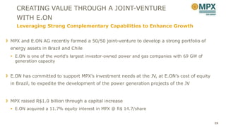 CREATING VALUE THROUGH A JOINT-VENTURE
  WITH E.ON
  Leveraging Strong Complementary Capabilities to Enhance Growth


MPX and E.ON AG recently formed a 50/50 joint-venture to develop a strong portfolio of
energy assets in Brazil and Chile
 E.ON is one of the world's largest investor-owned power and gas companies with 69 GW of
  generation capacity


E.ON has committed to support MPX’s investment needs at the JV, at E.ON’s cost of equity
in Brazil, to expedite the development of the power generation projects of the JV



MPX raised R$1.0 billion through a capital increase
 E.ON acquired a 11.7% equity interest in MPX @ R$ 14.7/share


                                                                                            29
 