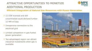 ATTRACTIVE OPPORTUNITIES TO MONETIZE
 ADDITIONAL PRODUCTION
 Efficient Integration of Natural Gas Resources with Power Generation

2.5 GW licensed and still
uncontracted could demand further
12 MM m3/day

Inexpensive connection to the
electrical grid

Limited competition in gas-fueled
power generation

Tax-advantaged region can attract
industrial investments when gas is
available

                                                                        17
 