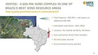 VENTOS: A 600 MW WIND COMPLEX IN ONE OF
BRAZIL’S BEST WIND RESOURCE AREAS
High-quality greenfield assets in northeast Brazil


                                             Total Capacity: 600 MW + call option on
                                             additional 600 MW
                   João

                                             Estimated Load Factor: 48% (P50)
                   Câmara




                                             Location: Rio Grande do Norte, NE Brazil
                                        RN


                                             Grid connection 30 km from Complex

                                             All land rights secured

                                             Environmental license granted




                                                                                        24
 