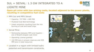 SUL + SEIVAL: 1.3 GW INTEGRATED TO A
LIGNITE MINE
Open-pit mine with low mining costs, located adjacent to the power plants,
resulting in competitive fuel costs
 MPX Sul and MPX Seival:
   Capacity: 727 MW + 600 MW
   Fluidized Coal Bed technology
   Lower emissions resulting from the mix
    burning of coal and wood chips

 Seival Mine:
   Partnership between MPX and Copelmi –
    one of Brazil’s largest coal miner
   Operating License granted
   152 MM tons in proven reserves and 459
    MM tons in total resources

 Located in a region with limited hydro
 potential and transmission constraints.
                                                                         26
 