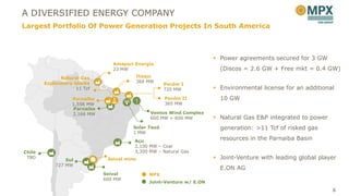 A DIVERSIFIED ENERGY COMPANY
Largest Portfolio Of Power Generation Projects In South America



                                                                       Power agreements secured for 3 GW
                                 Amapari Energia
                                 23 MW                                  (Discos = 2.6 GW + Free mkt = 0.4 GW)
              Natural Gas                Itaqui
        Exploratory blocks               360 MW
                                                     Pecém I
                     11 Tcf                          720 MW            Environmental license for an additional
                   Parnaíba                          Pecém II           10 GW
                   1,556 MW                          365 MW
                   Parnaíba
                   2,166 MW                    Ventos Wind Complex
                                               600 MW + 600 MW         Natural Gas E&P integrated to power
                                        Solar Tauá                      generation: >11 Tcf of risked gas
                                        1 MW
                                         Açu
                                                                        resources in the Parnaiba Basin
                                         2,100 MW – Coal
Chile                                    3,300 MW – Natural Gas
 TBD
                Sul            Seival mine                             Joint-Venture with leading global player
            727 MW
                                                                        E.ON AG
                              Seival          MPX
                              600 MW
                                              Joint-Venture w/ E.ON
                                                                                                              5
 