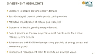 INVESTMENT HIGHLIGHTS

Exposure to Brazil’s growing energy demand

Tax-advantaged thermal power plants coming on-line

Attractive monetization of natural gas resources

Exposure to Brazil’s growing energy demand

Robust pipeline of thermal projects to meet Brazil’s need for a more
reliable electric system

Joint-venture with E.ON to develop strong portfolio of energy assets and
accelerate growth

Experienced management team to execute on strategic vision                 8
 