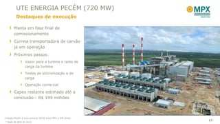 UTE ENERGIA PECÉM (720 MW)
         Destaques de execução

       Planta em fase final de
       comissionamento
       Correia transportadora de carvão
       já em operação
       Próximos passos:
                 Vapor para a turbina e teste de
                 carga da turbina
                 Testes de sincronização e de
                 carga
                 Operação comercial

       Capex restante estimado até a
       conclusão*: R$ 199 milhões




Energia Pecém é uma parceria 50/50 entre MPX e EDP Brasil.
                                                             17
* Dado de Abril de 2012
 