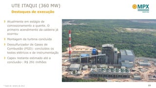 UTE ITAQUI (360 MW)
         Destaques de execução

    Atualmente em estágio de
    comissionamento a quente. O
    primeiro acendimento da caldeira já
    ocorreu
    Montagem da turbina concluída
    Dessulfurizador de Gases de
    Combustão (FGD): concluídos os
    testes elétricos e de instrumentação
    Capex restante estimado até a
    conclusão*: R$ 291 milhões




* Dado de Janeiro de 2012                  18
 