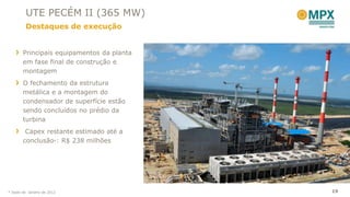 UTE PECÉM II (365 MW)
         Destaques de execução


       Principais equipamentos da planta
       em fase final de construção e
       montagem
       O fechamento da estrutura
       metálica e a montagem do
       condensador de superfície estão
       sendo concluídos no prédio da
       turbina
        Capex restante estimado até a
       conclusão*: R$ 238 milhões




* Dado de Janeiro de 2012                  19
 