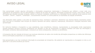 AVISO LEGAL

Esta apresentação contém algumas afirmações e informações prospectivas relacionadas a Companhia que refletem a atual visão e/ou
expectativas da Companhia e de sua administração a respeito de seu plano de negócios. Afirmações prospectivas incluem, entre outras, todas as
afirmações que denotam previsão, projeção, indicam ou implicam resultados, performance ou realizações futuras, podendo conter palavras como
"acreditar", "prever", "esperar“, "contemplar", "provavelmente resultará" ou outras palavras ou expressões de acepção semelhante.


Tais afirmações estão sujeitas a uma série de expressivos riscos, incertezas e premissas. Advertimos que diversos fatores importantes podem
fazer com que os resultados reais divirjam de maneira relevante dos planos, objetivos, expectativas, estimativas e intenções expressos nesta
apresentação.


Em nenhuma hipótese a Companhia ou suas subsidiárias, seus conselheiros, diretores, representantes ou empregados serão responsáveis
perante quaisquer terceiros (inclusive investidores) por decisões ou atos de investimento ou negócios tomados com base nas informações e
afirmações constantes desta apresentação, e tampouco por danos consequentes, indiretos ou semelhantes.


A Companhia não tem intenção de fornecer aos eventuais detentores de ações uma revisão das afirmações prospectivas ou análise das diferenças
entre as afirmações prospectivas e os resultados reais.


Esta apresentação e seu teor constituem informação de propriedade da Companhia, não podendo ser reproduzidos ou divulgados no todo ou em
parte sem a sua prévia anuência por escrito.




                                                                                                                                            2
 