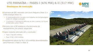 UTE PARNAÍBA – FASES I (676 MW) & II (517 MW)
    Destaques de execução


Contratos de EPC assinado com Duro Felguera (Fase I) e
Initec Energia (Fase II)
  A implantação já foi iniciada e os trabalhos de terraplanagem
   estão em estágio avançado
  3 turbinas e 3 geradores elétricos no site e outros 2 já foram
   embarcados para o Brasil

Parceria com a GE assegura o fornecimento de
equipamentos nos prazos requeridos

Capex restante estimado até a conclusão:
  Fase I: R$ 644 milhões
  Fase II:R$ 1.063 milhões

Empréstimos-ponte de R$ 1.375 milhões desembolsados
para financiar a Fase I e Fase II




                                                                    20
 