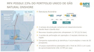 MPX POSSUI 23% DO PORTFOLIO UNICO DE GÁS
    NATURAL ONSHORE
                       Estrutura Acionária
Blocos da OGX
Maranhão
Área Total:
24.500 km²




                       2 campos de produção comercial em desenvolvimento:
                       Gavião Real e Gavião Azul
                       Recursos riscados potenciais ultrapassam 11 Tcf (2,0 bi boe)
                       3 sondas de perfuração em operação e 3 equipes sísmicas na
                       região
                       Campanha exploratória já identificou 4 acumulações e mais de 20
                       prospectos
                       14 poços exploratórios planejados até o final de 2013 a um custo
                       de aproximadamente US$ 15 MM por poço
                                                                                      22
 