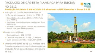 PRODUCÃO DE GÁS ESTÁ PLANEJADA PARA INICIAR
NO 2S12
Produção inicial de 6 MM m3/dia irá abastecer a UTE Parnaíba – Fases I & II
Produção no Gavião Real e Gavião Azul
conforme cronograma - início no 2S2012
 Capacidade estimada em 2013: 6 MM m³/dia
  (212 MM ft³)
 6 poços de desenvolvimentos concluídos e 2 em
  andamento
 Iniciada a construção da Unidade de Tratamento
  de Gás (EPC pelo Valerus-Geogas)

Custos competitivos:
 Capex estimado: US$ 450 MM
 Capex de manutenção: < US$ 1,0 MM/ano
 Custo operacional médio: US$ 0,30/1.000ft³

Empréstimo-ponte de R$ 600 milhões para
financiar o desenvolvimento dos campos de
produção foram desembolsados em janeiro
de 2012                                                                   23
 