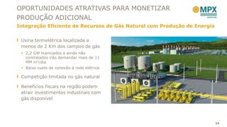 OPORTUNIDADES ATRATIVAS PARA MONETIZAR
PRODUÇÃO ADICIONAL
Integração Eficiente de Recursos de Gás Natural com Produção de Energia


 Usina termelétrica localizada a
 menos de 2 Km dos campos de gás
  2,2 GW licenciados e ainda não
   contratados irão demandar mais de 11
   MM m3/dia
  Baixo custo de conexão à rede elétrica

 Competição limitada no gás natural

 Benefícios fiscais na região podem
 atrair investimentos industriais com
 gás disponível




                                                                          24
 