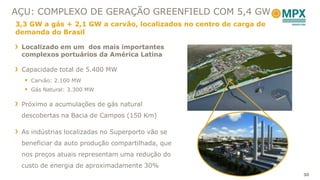 AÇU: COMPLEXO DE GERAÇÃO GREENFIELD COM 5,4 GW
3,3 GW a gás + 2,1 GW a carvão, localizados no centro de carga de
demanda do Brasil

 Localizado em um dos mais importantes
 complexos portuários da América Latina

 Capacidade total de 5.400 MW
   Carvão: 2.100 MW
   Gás Natural: 3.300 MW

 Próximo a acumulações de gás natural
 descobertas na Bacia de Campos (150 Km)

 As indústrias localizadas no Superporto vão se
 beneficiar da auto produção compartilhada, que
 nos preços atuais representam uma redução do
 custo de energia de aproximadamente 30%
                                                                    30
 