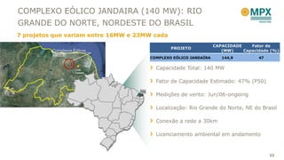 COMPLEXO EÓLICO JANDAIRA (140 MW): RIO
GRANDE DO NORTE, NORDESTE DO BRASIL
7 projetos que variam entre 16MW e 23MW cada
                                                                    CAPACIDADE    Fator de
                                                 PROJETO
          Complexos Eólicos                                            (MW)    Capacidade (%)
          Ventos
                                         COMPLEXO EÓLICO JANDAÍRA      144,9         47


                     João                  Capacidade Total: 140 MW
                     Câmara


                                           Fator de Capacidade Estimado: 47% (P50)
                                    RN
                                           Medições de vento: Jun/06-ongoing

                                           Localização: Rio Grande do Norte, NE do Brasil

                                           Conexão a rede a 30km

                                           Licenciamento ambiental em andamento



                                                                                          32
 