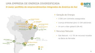 UMA EMPRESA DE ENERGIA DIVERSIFICADA
      O maior portfólio de empreendimentos integrados da América do Sul



                                                                               Geração de Energia

                                           Amapari Energia                      3 GW com contratos assegurados
                                           23 MW
                                                    UTE Itaqui
                                                    360 MW                      Licença Ambiental para 11 GW adicionais
                  Blocos exploratórios                        Energia Pecém
                           11,3 Tcf GN                        720 MW
                      UTE Parnaíba                            UTE Pecém II      JV com a líder global E.ON AG
                          1.531 MW                            365 MW
                       UTE Parnaíba                           Solar Tauá
                           2.191 MW                           1 MW
                                                                               Recursos Naturais

                                                                                Gás Natural: >11 Tcf de recursos riscados
                                                      UTE Açu
                                                      2,100 MW – Coal
                                                                                 na Bacia do Parnaíba
 UTE Castilla
   2.100 MW                                           3,300 MW – Natural Gas

         Planta                          Mina de Seival
Dessalinizadora   UTE Sul
        740 l/s   727 MW
                                         UTE Seival
                                         600 MW
                                                              MPX
                                                              JV

                                                                                                                        5
 