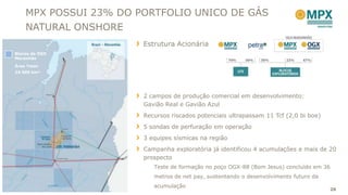MPX POSSUI 23% DO PORTFOLIO UNICO DE GÁS
    NATURAL ONSHORE
                       Estrutura Acionária
Blocos da OGX
Maranhão
Área Total:
24.500 km²




                       2 campos de produção comercial em desenvolvimento:
                       Gavião Real e Gavião Azul
                       Recursos riscados potenciais ultrapassam 11 Tcf (2,0 bi boe)
                       5 sondas de perfuração em operação
                       3 equipes sísmicas na região
                       Campanha exploratória já identificou 4 acumulações e mais de 20
                       prospecto
                          Teste de formação no poço OGX-88 (Bom Jesus) concluído em 36
                          metros de net pay, sustentando o desenvolvimento futuro da
                          acumulação
                                                                                       26
 