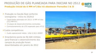 PRODUCÃO DE GÁS PLANEJADA PARA INICIAR NO 2S12
Produção inicial de 6 MM m3/dia irá abastecer Parnaíba I & II


Produção no Gavião Real conforme
cronograma - início no 2S2012
 Capacidade estimada em 2013: 6 MM m³/dia
  (212 MM ft³)
 15 poços de desenvolvimentos concluídos
 Comissionamento da UTG esperado para 4T12

Custos competitivos:
 Custo operacional médio: US$ 0,30/1.000ft³

Empréstimo-ponte de R$ 600 milhões
para financiar o desenvolvimento dos
campos de produção foram
desembolsados em janeiro de 2012


                                                                27
 