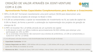 CRIAÇÃO DE VALOR ATRAVÉS DA JOINT-VENTURE
  COM A E.ON
  Aproveitando Fortes Capacidades Complementares para Acelerar o Crescimento
 MPX e E.ON AG* formaram recentemente uma joint-venture 50/50 para desenvolver uma
 carteira robusta de projetos de energia no Brasil e Chile
 A E.ON se comprometeu a apoiar as necessidades de investimento na JV, ao custo de capital da
 E.ON no Brasil, de forma a permitir a aceleração da implementação dos projetos de geração de
 energia da JV
 A MPX irá levantar R$ 1,0 bilhão através de um aumento de capital
  E.ON deverá investir em última instância aproximadamente R$ 850 milhões para alcançar uma
   participação de 10% na MPX
  Se os acionistas minoritários não exercerem seus direitos de preferência, a E.ON se comprometeu a
   subscrever até R$ 1,0 bilhão
(*) A E.ON possui uma das maiores e mais diversificadas base de ativos de gás na Europa.

  Capacidade Instalada: 69 GW

  Volume Negociado em 2011: 2.000 bilhões kWh de energia / 2.500 bilhões kWh de gás / 600 milhões de toneladas de carbono /
  quase 300 milhões de toneladas de carvão

  Números de 2011 : Posição de Caixa: EUR 6.610 milhões / Ativos Totais: EUR 152.872 milhões / Vendas: EUR 112.954 milhões
                                                                                                                             30
 