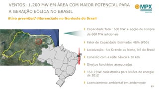 VENTOS: 1.200 MW EM ÁREA COM MAIOR POTENCIAL PARA
A GERAÇÃO EÓLICA NO BRASIL
Ativo greenfield diferenciado no Nordeste do Brasil


                                             Capacidade Total: 600 MW + opção de compra
                                             de 600 MW adicionais

                   João
                   Câmara
                                             Fator de Capacidade Estimado: 48% (P50)

                                             Localização: Rio Grande do Norte, NE do Brasil
                                        RN
                                             Conexão com a rede básica a 30 km

                                             Direitos fundiários assegurados

                                             158,7 MW cadastrados para leilões de energia
                                             de 2012

                                             Licenciamento ambiental em andamento
                                                                                        33
 
