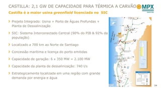 CASTILLA: 2,1 GW DE CAPACIDADE PARA TÉRMICA A CARVÃO
Castilla é a maior usina greenfield licenciada no SIC

 Projeto Integrado: Usina + Porto de Águas Profundas +
 Planta de Dessalinização

 SIC: Sistema Interconectado Central (90% do PIB & 92% da
 população)

 Localizado a 700 km ao Norte de Santiago

 Concessão marítima e licença do porto emitidas

 Capacidade de geração: 6 x 350 MW = 2.100 MW

 Capacidade da planta de dessalinização: 740 l/s

 Estrategicamente localizada em uma região com grande
 demanda por energia e água

                                                            34
 