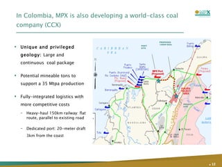 In Colombia, MPX is also developing a world-class coal company (CCX) Unique and privileged geology:  Large and continuous  coal package  Potential mineable tons to support a 35 Mtpa production  Fully-integrated logistics with more competitive costs Heavy-haul 150km railway: flat route, parallel to existing road Dedicated port: 20-meter draft 3km from the coast .   PROJECT SITE PORT SITE PROPOSED 150KM RAIL 