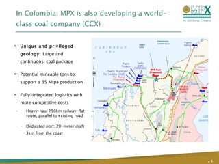 In Colombia, MPX is also developing a world-class coal company (CCX) Unique and privileged geology:  Large and continuous  coal package  Potential mineable tons to support a 35 Mtpa production  Fully-integrated logistics with more competitive costs Heavy-haul 150km railway: flat route, parallel to existing road Dedicated port: 20-meter draft 3km from the coast .   PROJECT SITE PORT SITE PROPOSED 150KM RAIL 