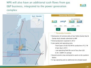 MPX will also have an additional cash flows from gas E&P business, integrated to the power generation complex .   Declaration of commerciality of two fields (Gavião Real & Gavião Azul) already submitted to ANP Initial production expected in 2H12 Low capital and operating costs Total Capex of US$ 450 M for production of 5.7 M m³per day in 2013 Low operating field life cost of less than US$ 0.30/1,000ft 3  on average Second seismic crew contracted to work on the southern blocks 2 rigs operating and an additional one already leased Paranaíba Complex 