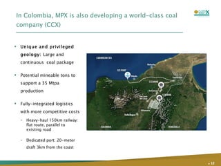 In Colombia, MPX is also developing a world-class coal company (CCX) Unique and privileged geology:  Large and continuous  coal package  Potential mineable tons to support a 35 Mtpa production  Fully-integrated logistics with more competitive costs Heavy-haul 150km railway: flat route, parallel to existing road Dedicated port: 20-meter draft 3km from the coast .   