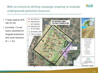 With an extensive drilling campaign ongoing to evaluate underground potential resources .   7 large capacity drill rigs on site Currently, 13 coal seams identified for longwall production with seam thickness of ≥ 1.5m 