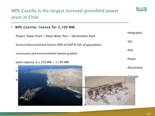 MPX Castilla is the largest licensed greenfield power plant in Chile Integrated Project: Power Plant + Deep-Water Port + Desalination Plant SIC: Central Interconnected System (90% of GDP & 92% of population) Port concession and environmental license granted Power plant capacity: 6 x 350 MW = 2,100 MW Desalination plant capacity: 740 l/s  Synergy with CCX: Reliability of coal supply MPX Castilla: license for 2,100 MW .   