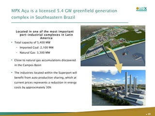 MPX Açu is a licensed 5.4 GW greenfield generation complex in Southeastern Brazil Total capacity of 5,400 MW Imported Coal: 2,100 MW  Natural Gas: 3,300 MW  Close to natural gas accumulations discovered in the Campos Basin The industries located within the Superport will benefit from auto production sharing, which at current prices represents a reduction in energy costs by approximately 30% Located in one of the most important port-industrial complexes in Latin America .   