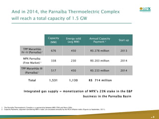 And in 2014, the Parnaíba Thermoelectric Complex will reach a total capacity of 1.5 GW .   The Parnaíba Thermoelectric Complex is a partnership between MPX (70%) and Petra (30%);  Capacity Payments, adjusted considering MPX’s stake, are escalated annually by the IPCA inflation index (Figures as September, 2011). Integrated gas supply = monetization of MPX’s 23% stake in the E&P business in the Parnaíba Basin  Capacity (MW) Energy sold (avg MW) Annual Capacity Payment  2 Start up TPP Maranhão IV+V (Parnaíba)   1 676 450 R$ 278 million 2013 MPX Parnaíba  (Free Market)  1 338 230 R$ 203 million 2014 TPP Maranhão III  (Parnaíba)  1 517 450 R$ 233 million 2014 Total 1,531 1,130 R$  714 million 