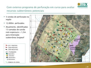 Com extenso programa de perfuração em curso para avaliar recursos subterrâneos potenciais Página  .   2KM 47m 40m 45m 15m 13m 0m shallow hole (341) 30m 78m 0(gas) 993m drilled 13m 11m 0m shallow hole (681) 4m shallow hole (573m ) MPX  Canaverales Nature Reserve 45m 50m 12m+  ongoing 5m Canaverales Mine 7m shallow hole (620m ) 21m shallow hole (467m ) 5 sondas de perfuração na região  12.000m  perfurados  Atualmente, identificadas 13 camadas de carvão com espessura ≥ 1,5m para mineração subterrânea  longwall   .   2011 POSITIVO 2009 POSITIVO 2009 NEGATIVO 2011 PLANEJADO SÍSMICA 2D (2009) Setembro Outubro Novembro Dezembro 