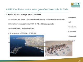 A MPX Castilla é a maior usina  greenfield  licenciada do Chile Empreendimento Integrado: Usina + Porto de Águas Profundas + Planta de Dessalinização SIC: Sistema Interconectado Central (90% do PIB & 92% da população) Concessão marítima e licença do porto emitidas Capacidade de geração: 6 x 350 MW = 2.100 MW Capacidade da planta de dessalinização: 740 l/s  Sinergias com a CCX: Confiabilidade no fornecimento de carvão MPX Castilla: licença para 2.100 MW .   