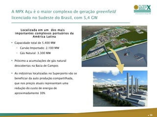 A MPX Açu é o maior complexo de geração  greenfield   licenciado no Sudeste do Brasil, com 5,4 GW Capacidade total de 5.400 MW Carvão Importado: 2.100 MW  Gás Natural: 3.300 MW  Próximo a acumulações de gás natural descobertas na Bacia de Campos As indústrias localizadas no Superporto vão se beneficiar da auto produção compartilhada, que nos preços atuais representam uma redução do custo de energia de aproximadamente 30% Localizada em um  dos mais importantes complexos portuários da América Latina .   